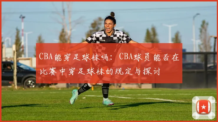 CBA能穿足球袜吗：CBA球员能否在比赛中穿足球袜的规定与探讨