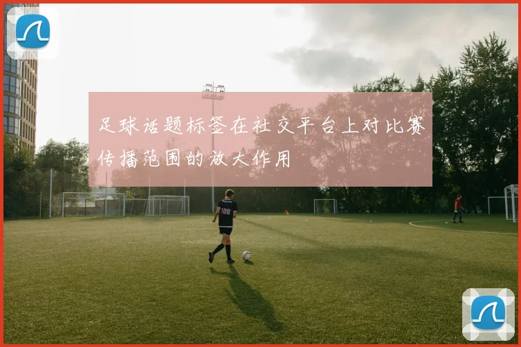 足球话题标签在社交平台上对比赛传播范围的放大作用