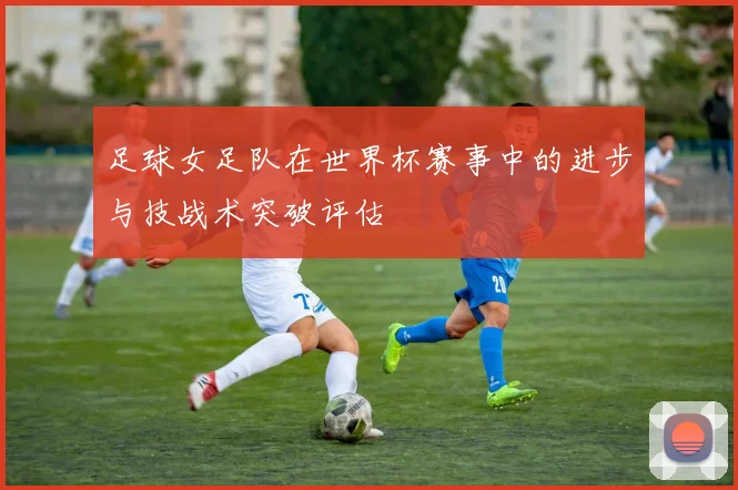 足球女足队在世界杯赛事中的进步与技战术突破评估