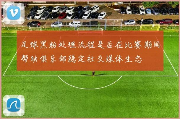 足球黑粉处理流程是否在比赛期间帮助俱乐部稳定社交媒体生态