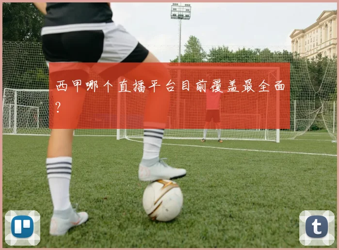 西甲哪个直播平台目前覆盖最全面？